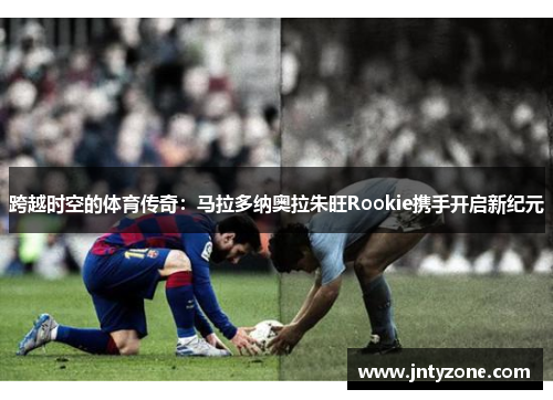 跨越时空的体育传奇：马拉多纳奥拉朱旺Rookie携手开启新纪元