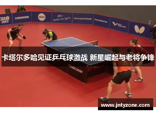 卡塔尔多哈见证乒乓球激战 新星崛起与老将争锋