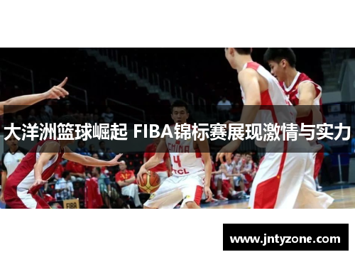 大洋洲篮球崛起 FIBA锦标赛展现激情与实力