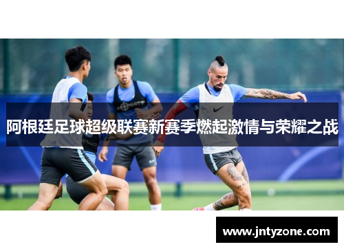 阿根廷足球超级联赛新赛季燃起激情与荣耀之战