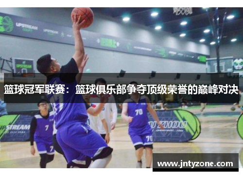 篮球冠军联赛：篮球俱乐部争夺顶级荣誉的巅峰对决