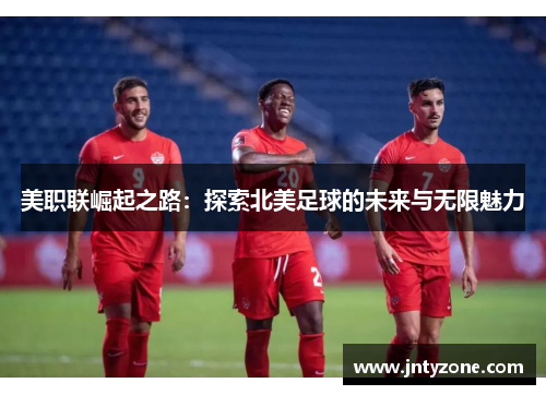 美职联崛起之路：探索北美足球的未来与无限魅力