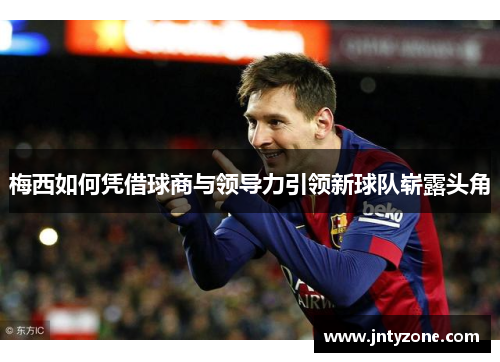 梅西如何凭借球商与领导力引领新球队崭露头角