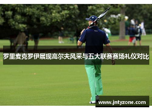 罗里麦克罗伊展现高尔夫风采与五大联赛赛场礼仪对比