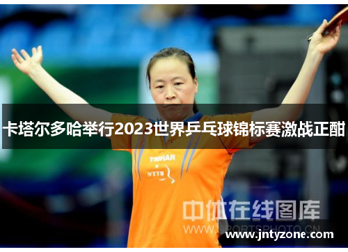 卡塔尔多哈举行2023世界乒乓球锦标赛激战正酣