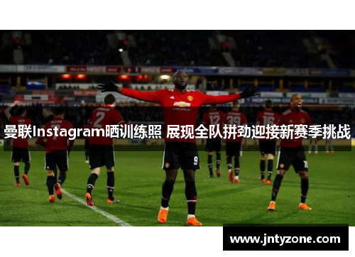 曼联Instagram晒训练照 展现全队拼劲迎接新赛季挑战