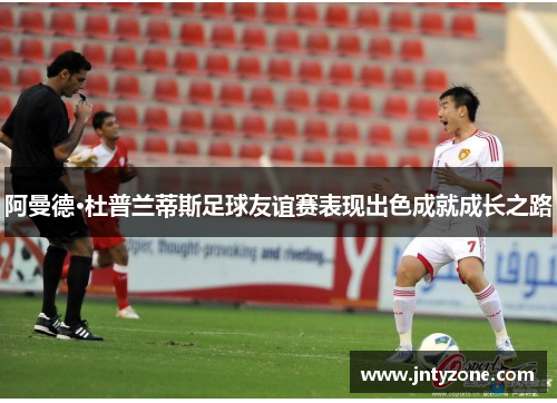 阿曼德·杜普兰蒂斯足球友谊赛表现出色成就成长之路